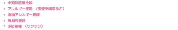 ・小児科医療全般 ・アレルギー疾患(気管支喘息など) ・食物エネルギー相談 ・乳児検診 ・予防接種(ワクチン)